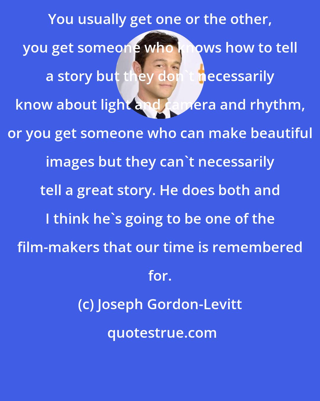 Joseph Gordon-Levitt: You usually get one or the other, you get someone who knows how to tell a story but they don't necessarily know about light and camera and rhythm, or you get someone who can make beautiful images but they can't necessarily tell a great story. He does both and I think he's going to be one of the film-makers that our time is remembered for.