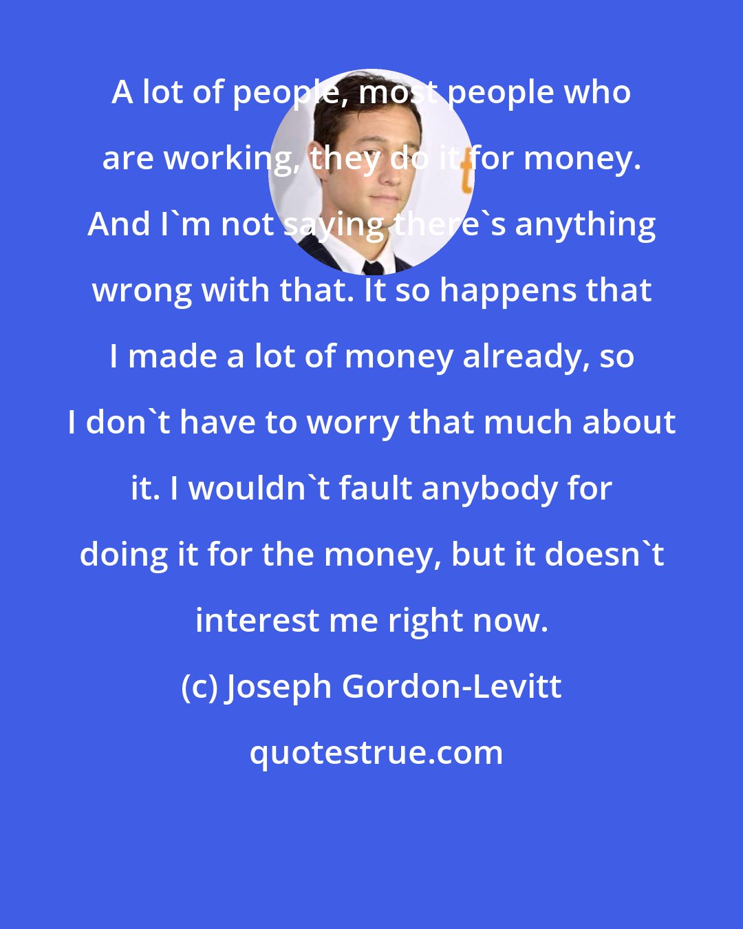 Joseph Gordon-Levitt: A lot of people, most people who are working, they do it for money. And I'm not saying there's anything wrong with that. It so happens that I made a lot of money already, so I don't have to worry that much about it. I wouldn't fault anybody for doing it for the money, but it doesn't interest me right now.