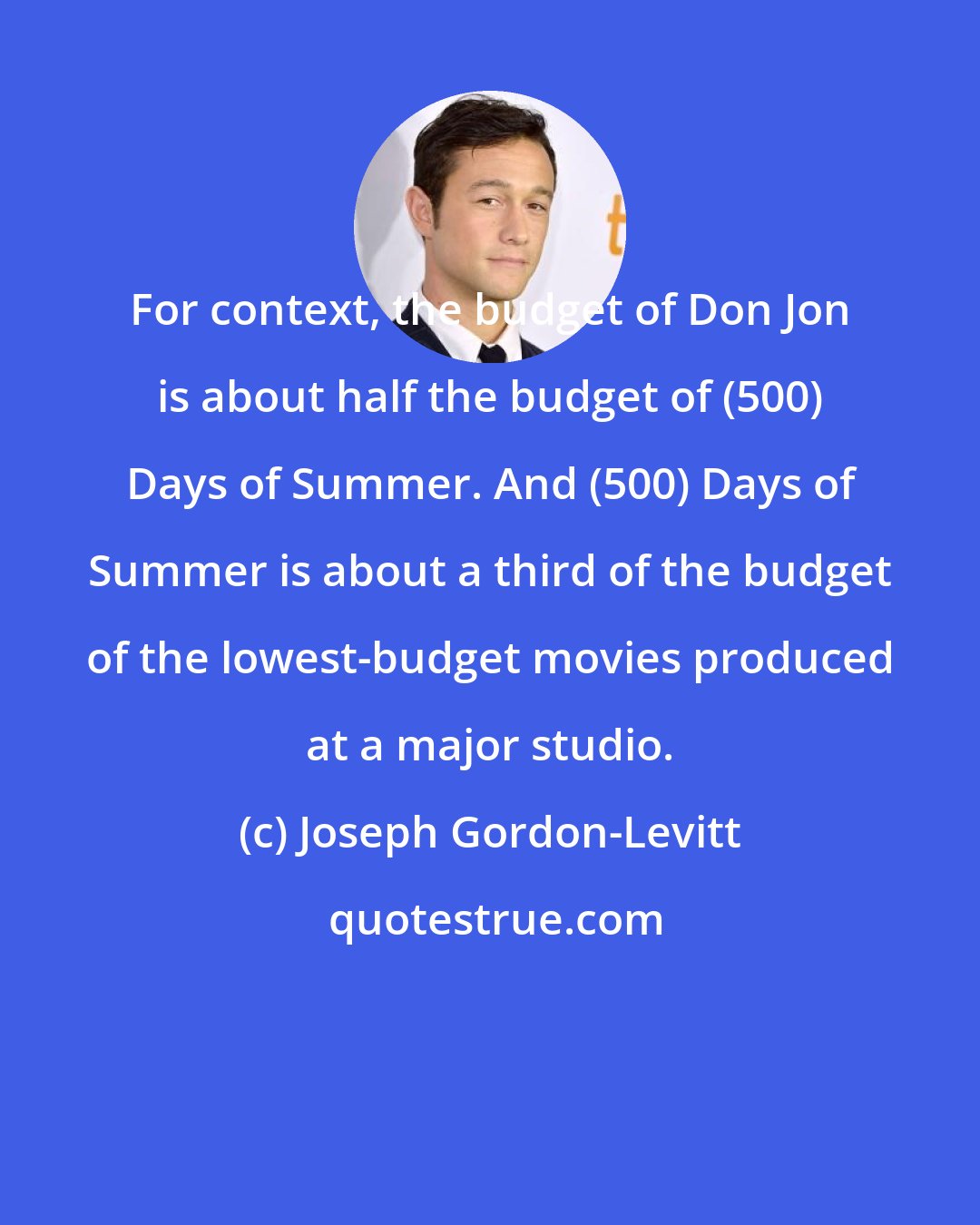 Joseph Gordon-Levitt: For context, the budget of Don Jon is about half the budget of (500) Days of Summer. And (500) Days of Summer is about a third of the budget of the lowest-budget movies produced at a major studio.