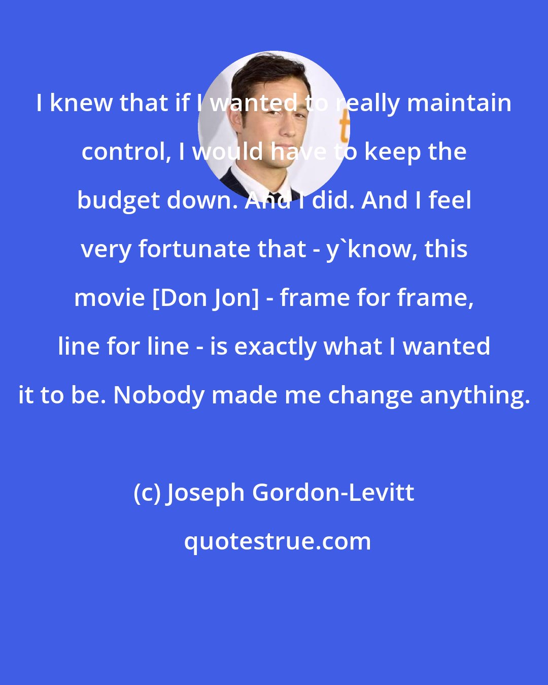 Joseph Gordon-Levitt: I knew that if I wanted to really maintain control, I would have to keep the budget down. And I did. And I feel very fortunate that - y'know, this movie [Don Jon] - frame for frame, line for line - is exactly what I wanted it to be. Nobody made me change anything.