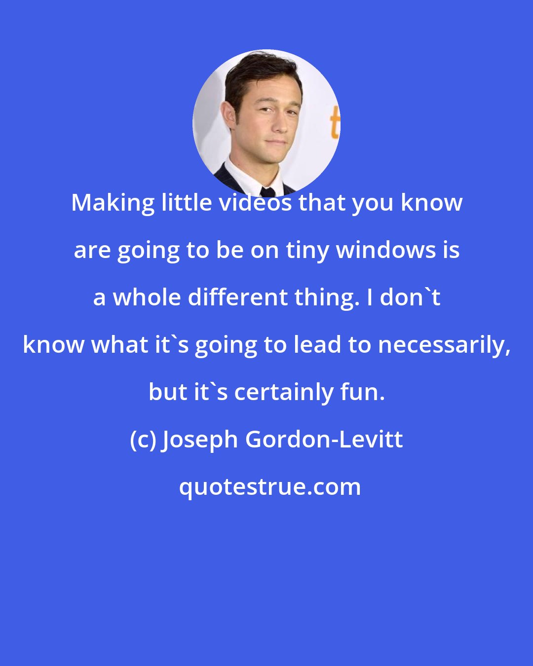 Joseph Gordon-Levitt: Making little videos that you know are going to be on tiny windows is a whole different thing. I don't know what it's going to lead to necessarily, but it's certainly fun.