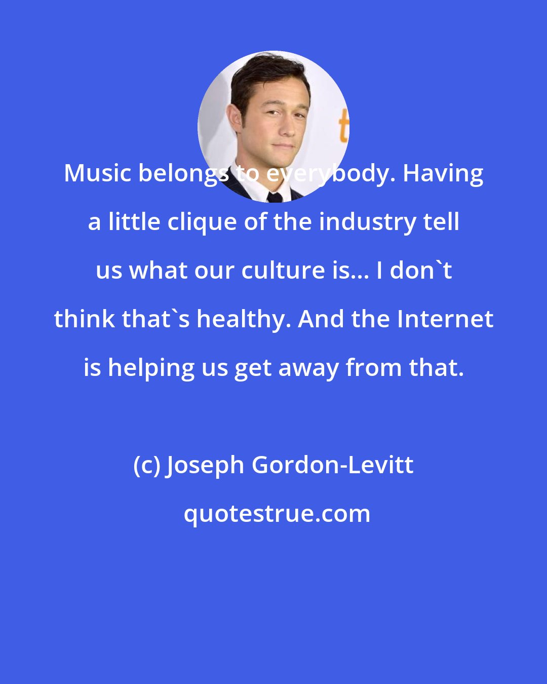 Joseph Gordon-Levitt: Music belongs to everybody. Having a little clique of the industry tell us what our culture is... I don't think that's healthy. And the Internet is helping us get away from that.
