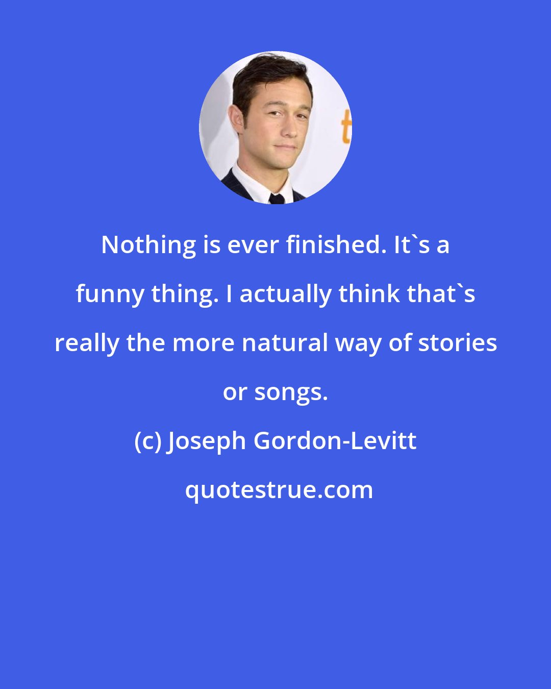 Joseph Gordon-Levitt: Nothing is ever finished. It's a funny thing. I actually think that's really the more natural way of stories or songs.