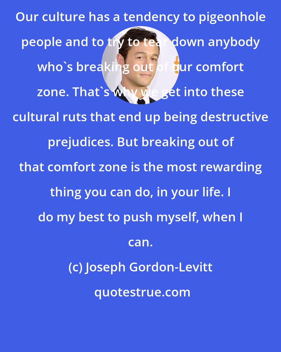 Joseph Gordon-Levitt: Our culture has a tendency to pigeonhole people and to try to tear down anybody who's breaking out of our comfort zone. That's why we get into these cultural ruts that end up being destructive prejudices. But breaking out of that comfort zone is the most rewarding thing you can do, in your life. I do my best to push myself, when I can.