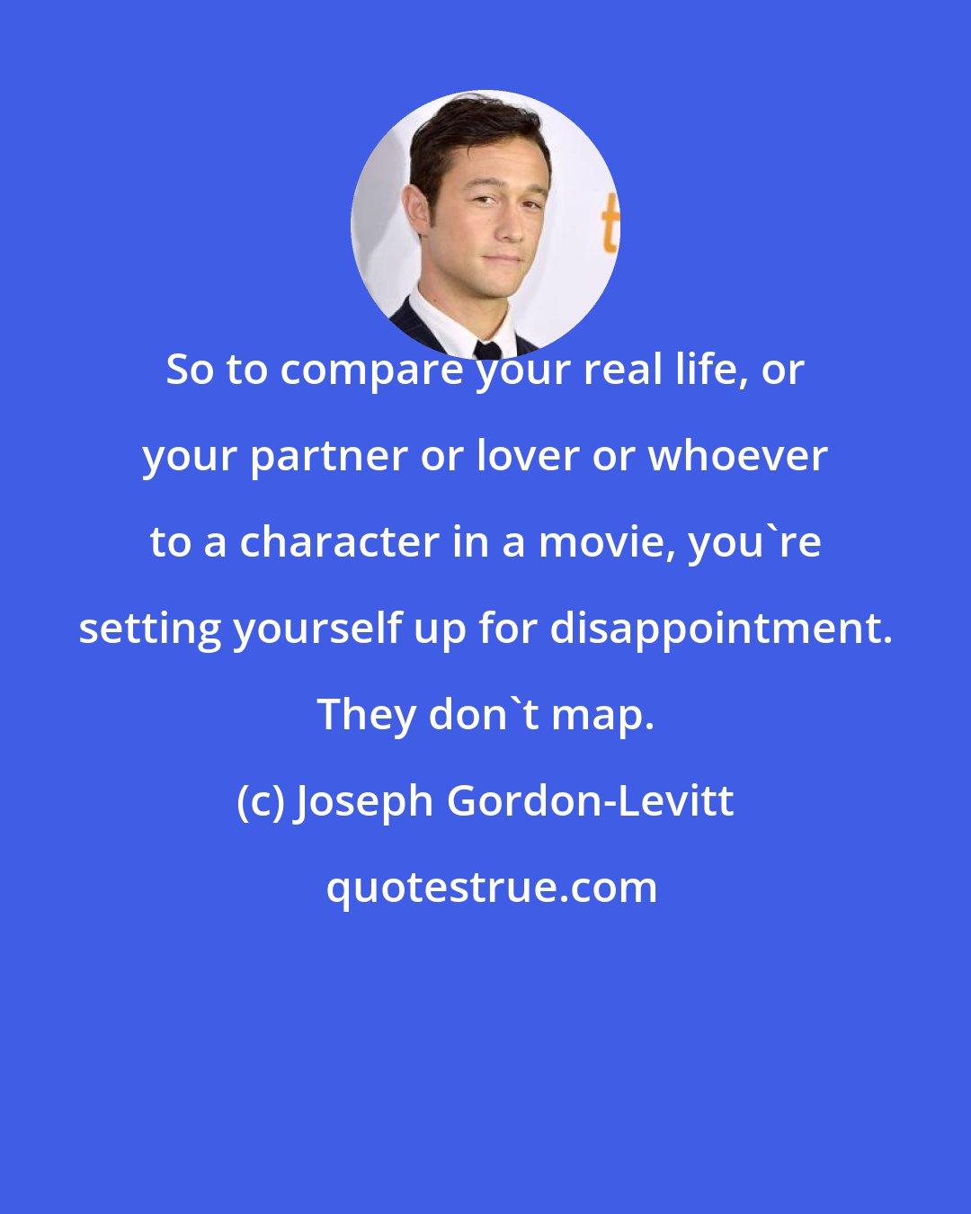 Joseph Gordon-Levitt: So to compare your real life, or your partner or lover or whoever to a character in a movie, you're setting yourself up for disappointment. They don't map.