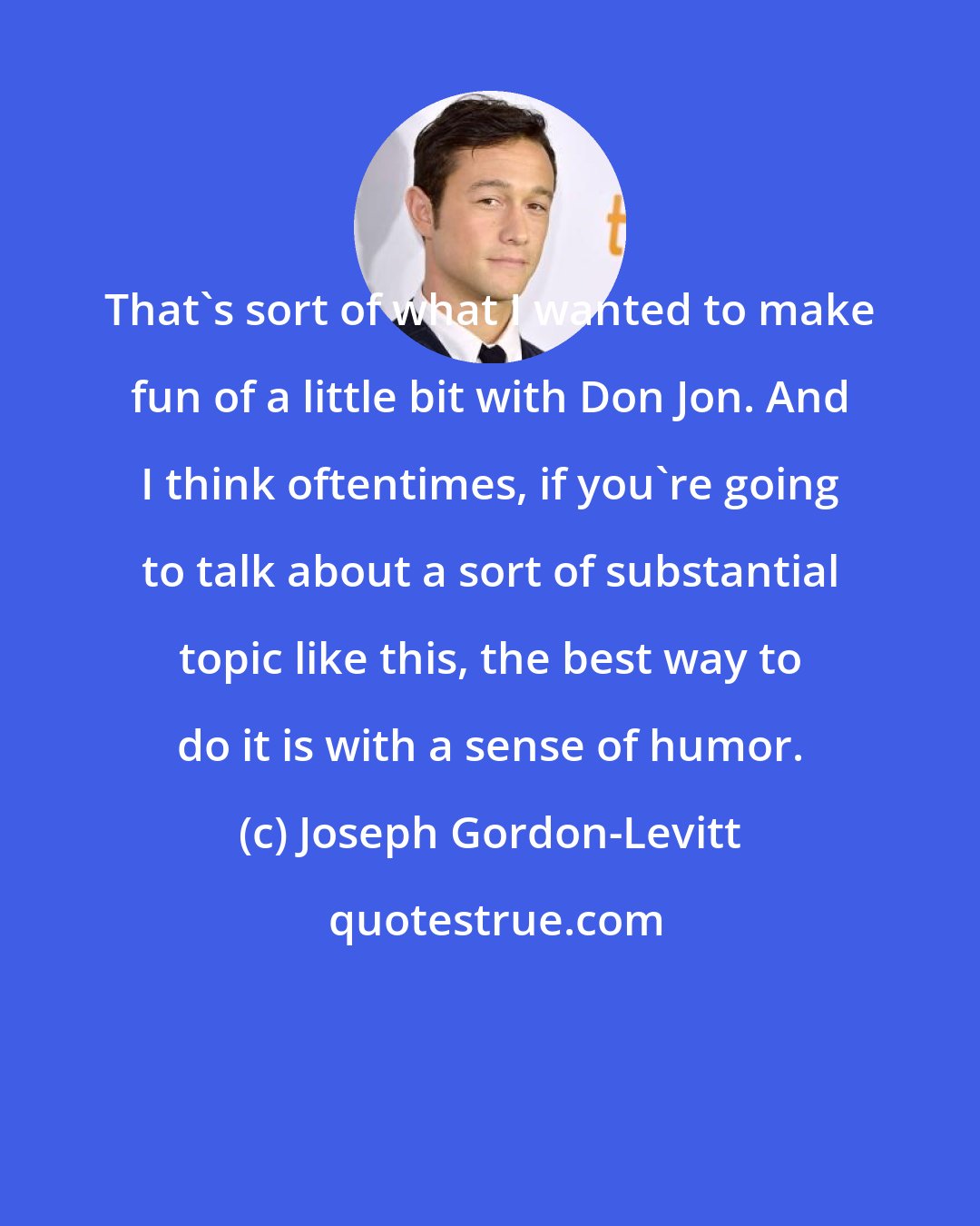 Joseph Gordon-Levitt: That's sort of what I wanted to make fun of a little bit with Don Jon. And I think oftentimes, if you're going to talk about a sort of substantial topic like this, the best way to do it is with a sense of humor.