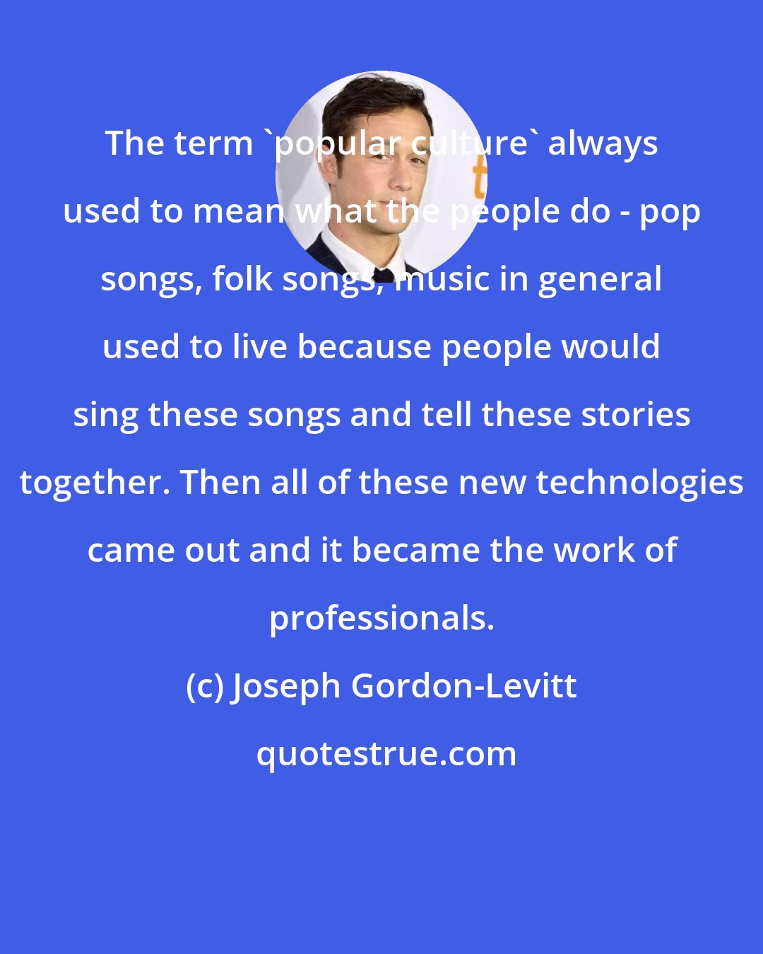 Joseph Gordon-Levitt: The term 'popular culture' always used to mean what the people do - pop songs, folk songs, music in general used to live because people would sing these songs and tell these stories together. Then all of these new technologies came out and it became the work of professionals.