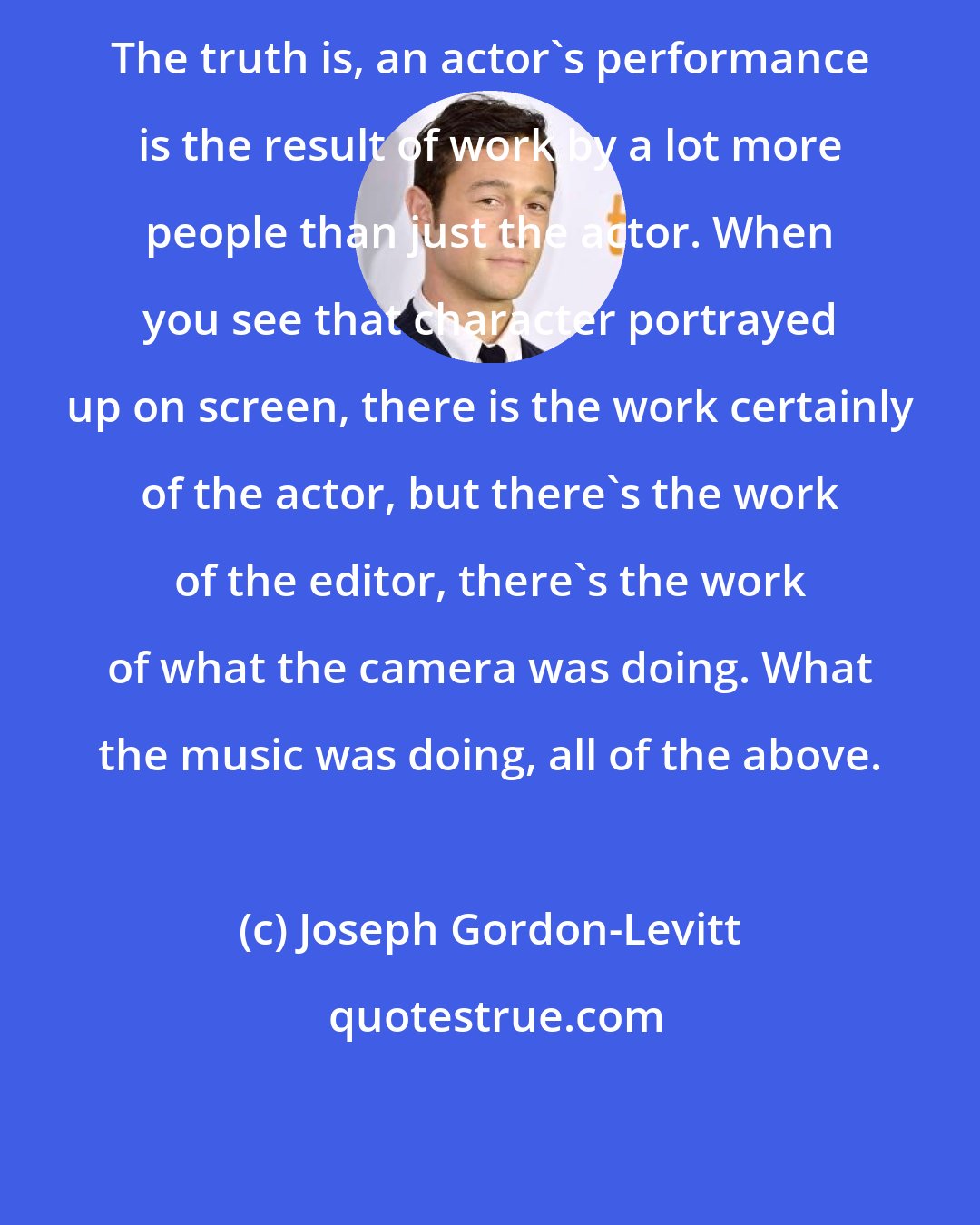 Joseph Gordon-Levitt: The truth is, an actor's performance is the result of work by a lot more people than just the actor. When you see that character portrayed up on screen, there is the work certainly of the actor, but there's the work of the editor, there's the work of what the camera was doing. What the music was doing, all of the above.