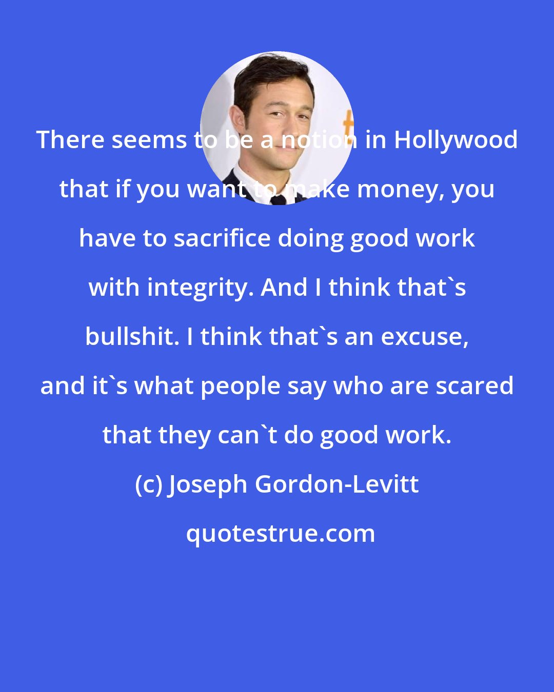 Joseph Gordon-Levitt: There seems to be a notion in Hollywood that if you want to make money, you have to sacrifice doing good work with integrity. And I think that's bullshit. I think that's an excuse, and it's what people say who are scared that they can't do good work.