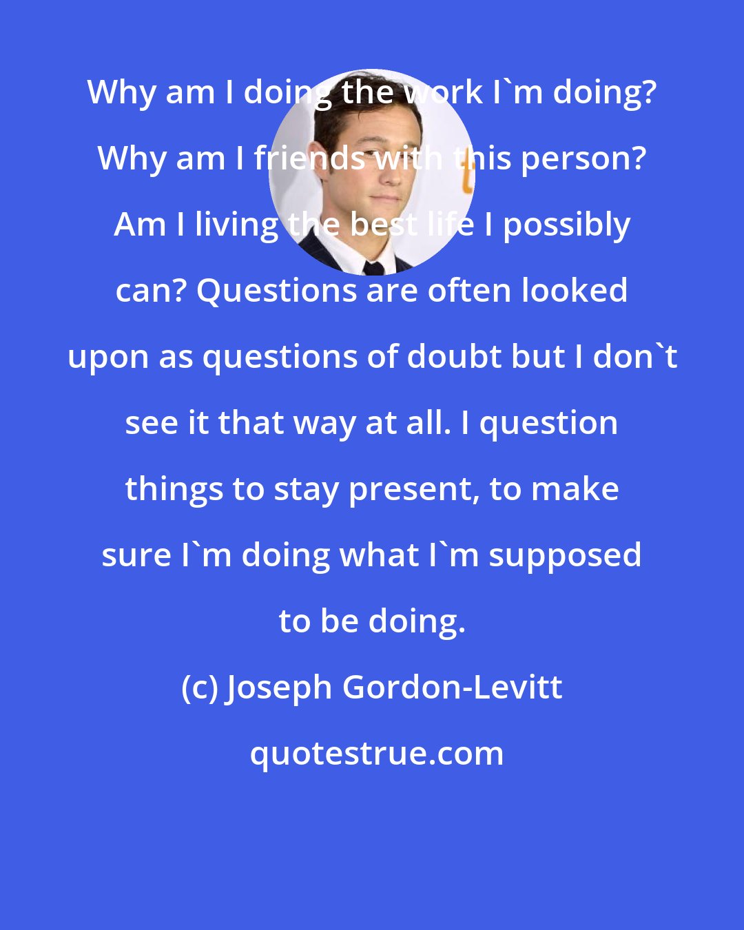 Joseph Gordon-Levitt: Why am I doing the work I'm doing? Why am I friends with this person? Am I living the best life I possibly can? Questions are often looked upon as questions of doubt but I don't see it that way at all. I question things to stay present, to make sure I'm doing what I'm supposed to be doing.