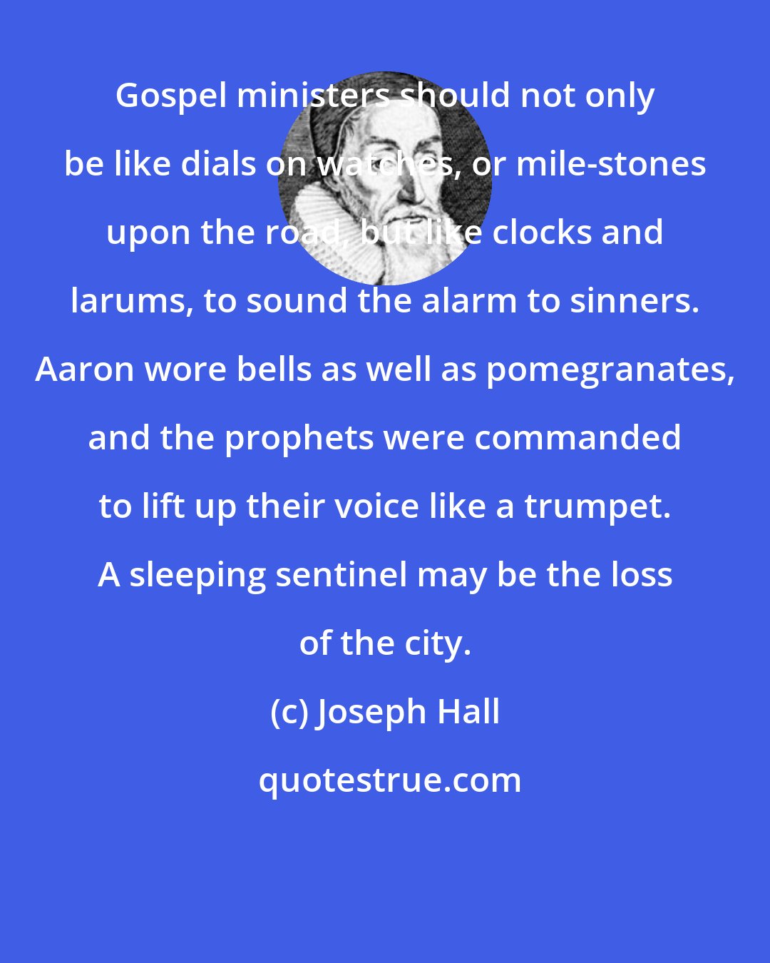 Joseph Hall: Gospel ministers should not only be like dials on watches, or mile-stones upon the road, but like clocks and larums, to sound the alarm to sinners. Aaron wore bells as well as pomegranates, and the prophets were commanded to lift up their voice like a trumpet. A sleeping sentinel may be the loss of the city.
