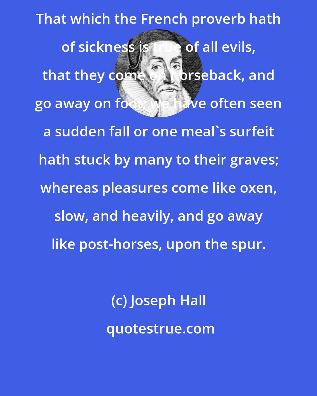 Joseph Hall: That which the French proverb hath of sickness is true of all evils, that they come on horseback, and go away on foot; we have often seen a sudden fall or one meal's surfeit hath stuck by many to their graves; whereas pleasures come like oxen, slow, and heavily, and go away like post-horses, upon the spur.