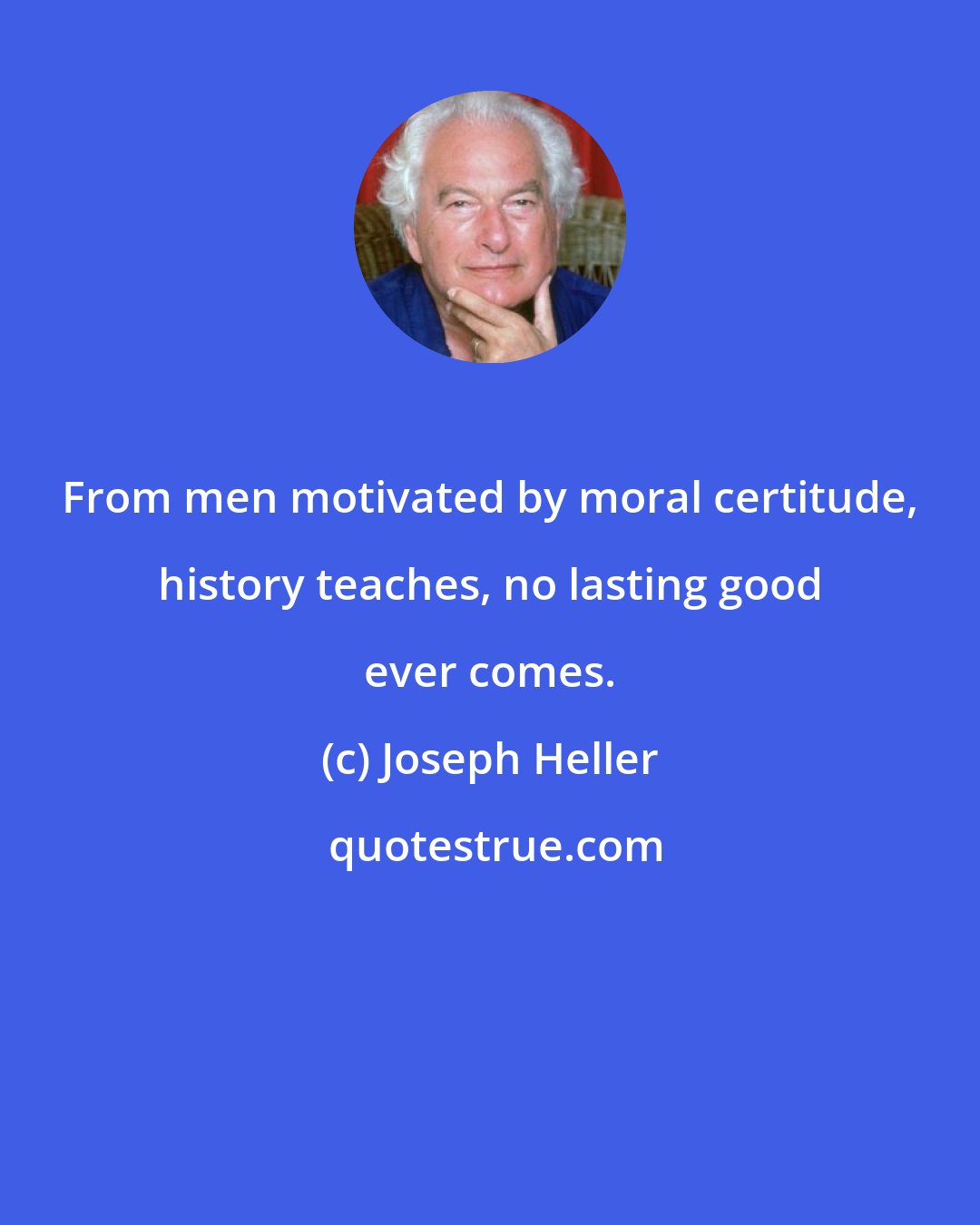 Joseph Heller: From men motivated by moral certitude, history teaches, no lasting good ever comes.