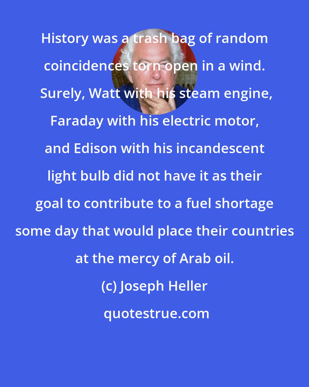 Joseph Heller: History was a trash bag of random coincidences torn open in a wind.  Surely, Watt with his steam engine, Faraday with his electric motor, and Edison with his incandescent light bulb did not have it as their goal to contribute to a fuel shortage some day that would place their countries at the mercy of Arab oil.
