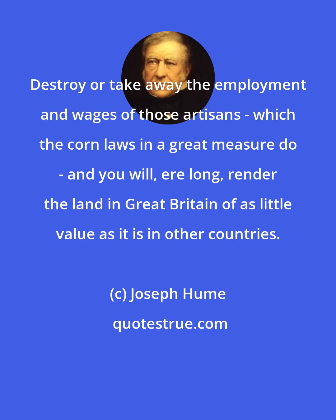 Joseph Hume: Destroy or take away the employment and wages of those artisans - which the corn laws in a great measure do - and you will, ere long, render the land in Great Britain of as little value as it is in other countries.