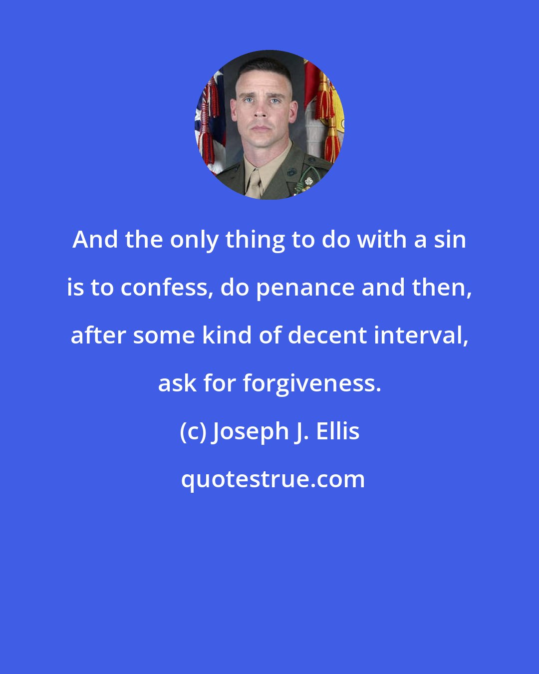 Joseph J. Ellis: And the only thing to do with a sin is to confess, do penance and then, after some kind of decent interval, ask for forgiveness.