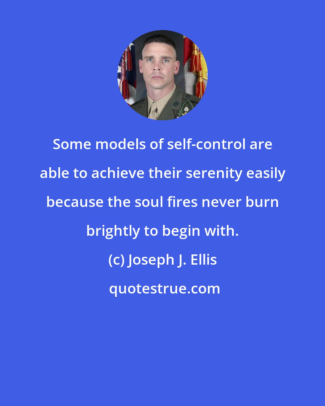 Joseph J. Ellis: Some models of self-control are able to achieve their serenity easily because the soul fires never burn brightly to begin with.