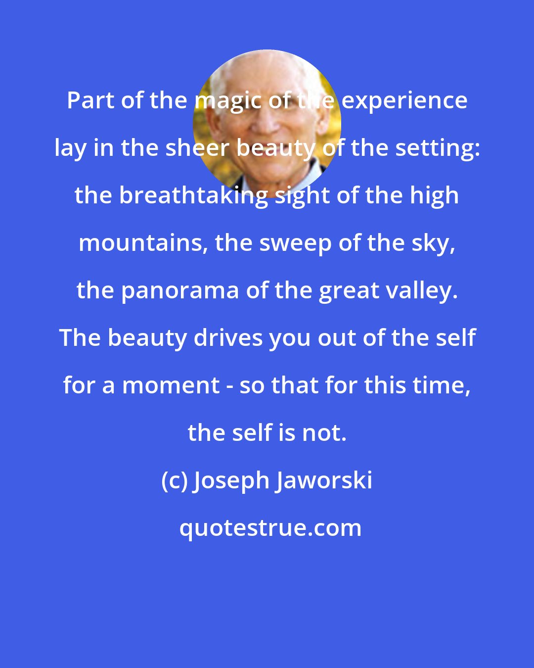 Joseph Jaworski: Part of the magic of the experience lay in the sheer beauty of the setting: the breathtaking sight of the high mountains, the sweep of the sky, the panorama of the great valley. The beauty drives you out of the self for a moment - so that for this time, the self is not.