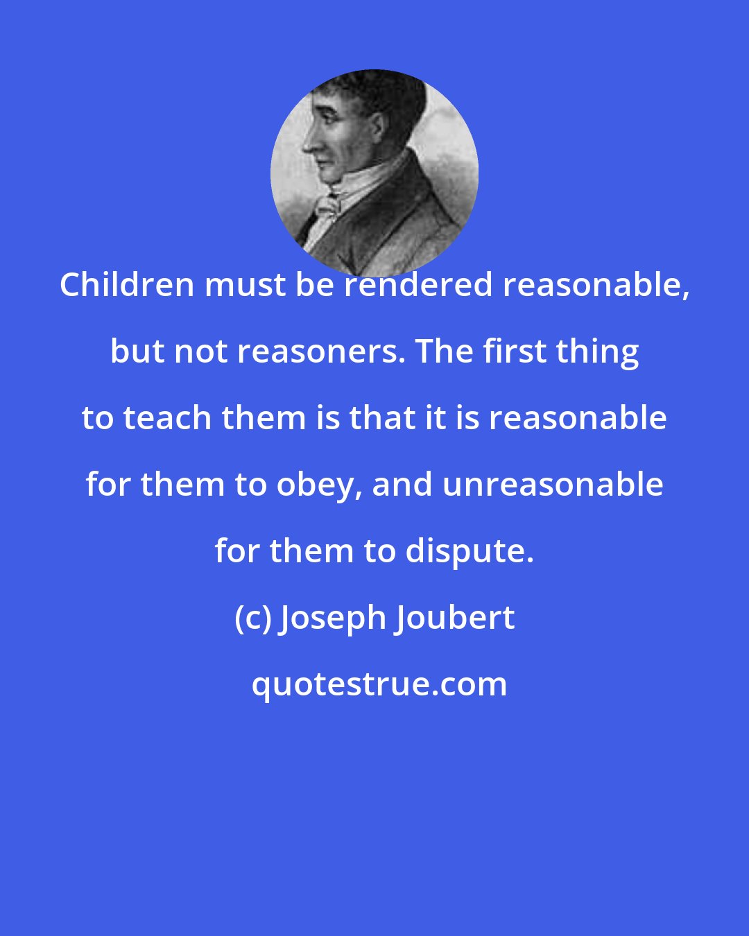 Joseph Joubert: Children must be rendered reasonable, but not reasoners. The first thing to teach them is that it is reasonable for them to obey, and unreasonable for them to dispute.
