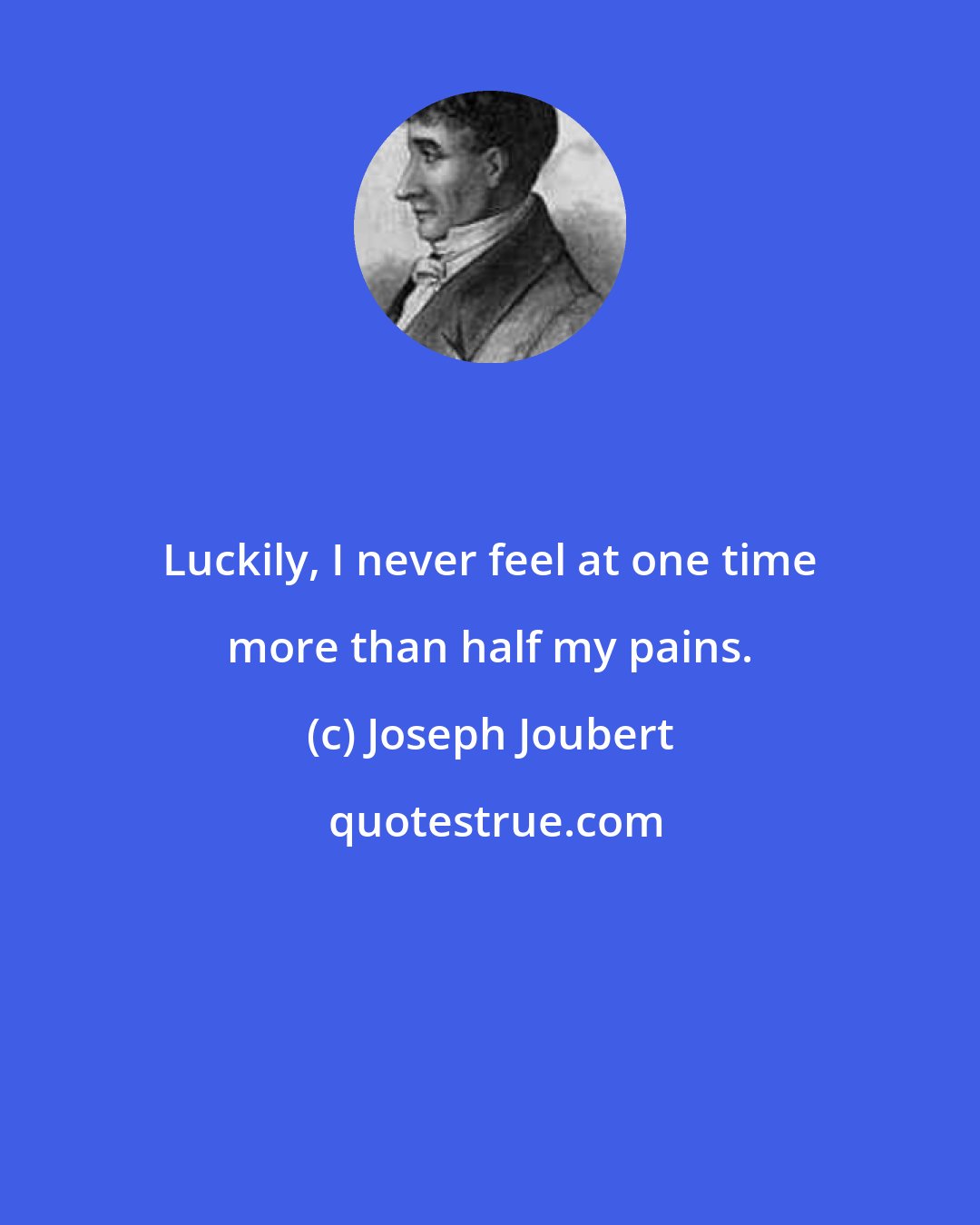 Joseph Joubert: Luckily, I never feel at one time more than half my pains.