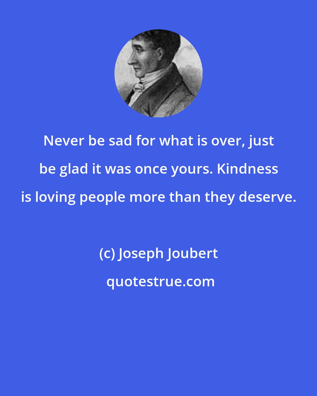 Joseph Joubert: Never be sad for what is over, just be glad it was once yours. Kindness is loving people more than they deserve.