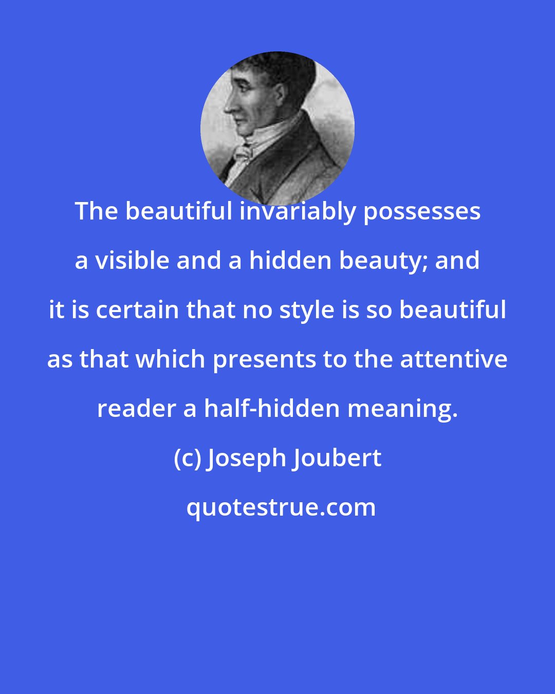 Joseph Joubert: The beautiful invariably possesses a visible and a hidden beauty; and it is certain that no style is so beautiful as that which presents to the attentive reader a half-hidden meaning.