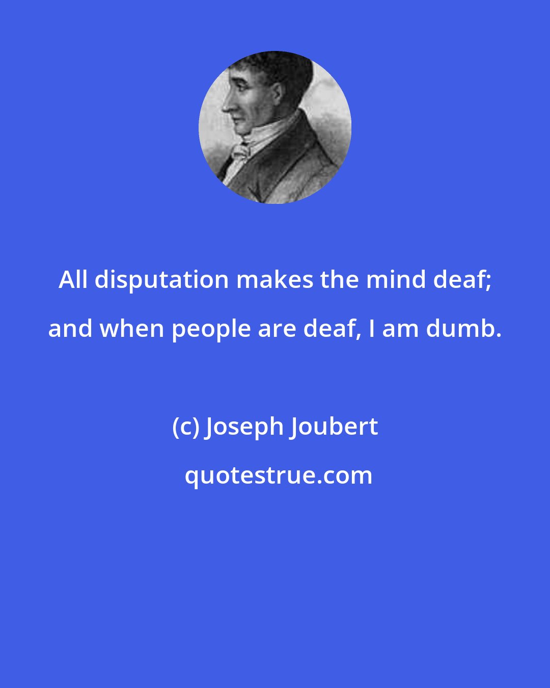 Joseph Joubert: All disputation makes the mind deaf; and when people are deaf, I am dumb.