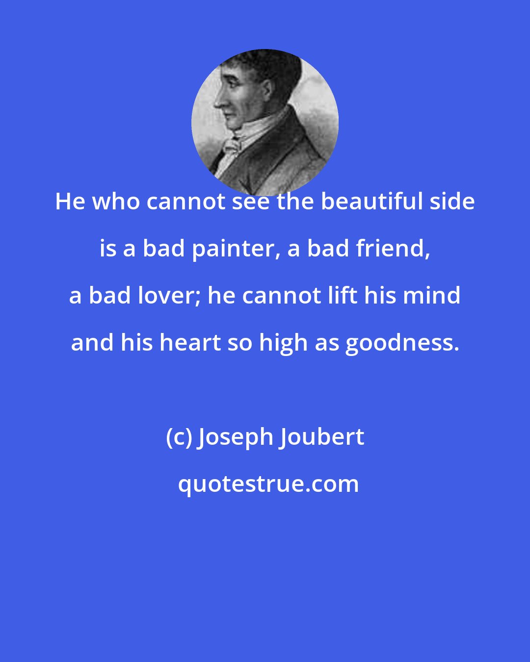 Joseph Joubert: He who cannot see the beautiful side is a bad painter, a bad friend, a bad lover; he cannot lift his mind and his heart so high as goodness.