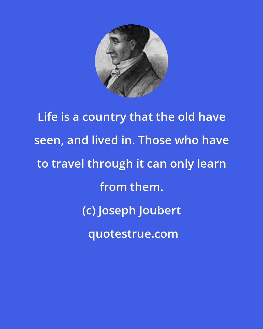 Joseph Joubert: Life is a country that the old have seen, and lived in. Those who have to travel through it can only learn from them.