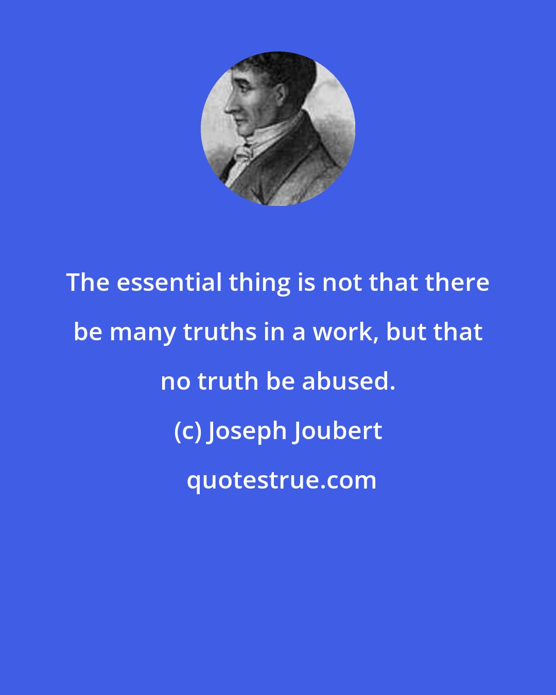 Joseph Joubert: The essential thing is not that there be many truths in a work, but that no truth be abused.