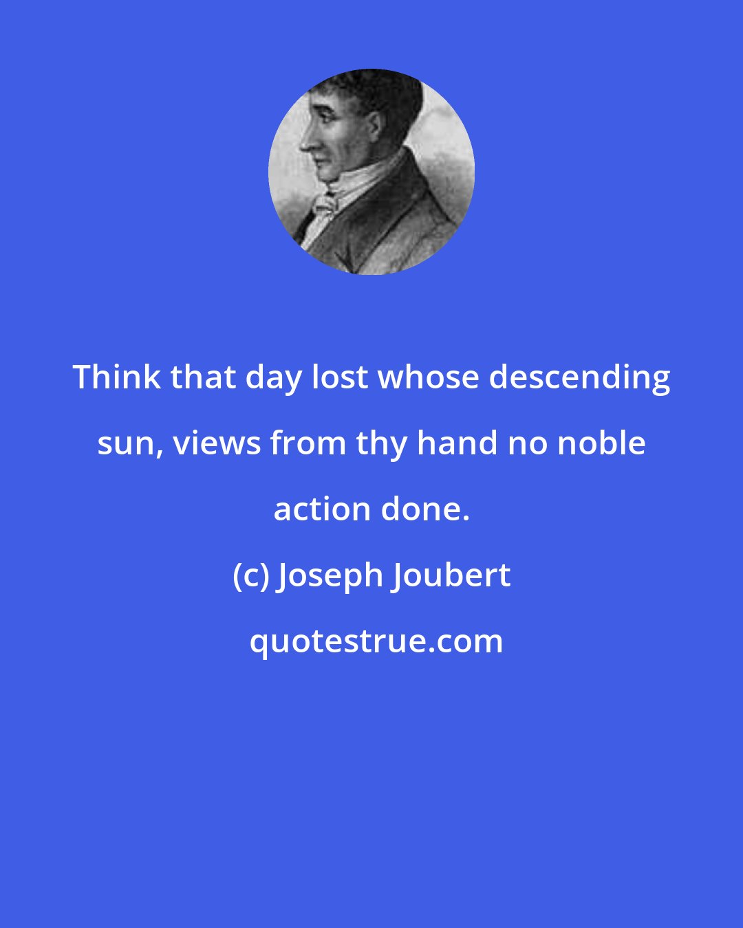 Joseph Joubert: Think that day lost whose descending sun, views from thy hand no noble action done.