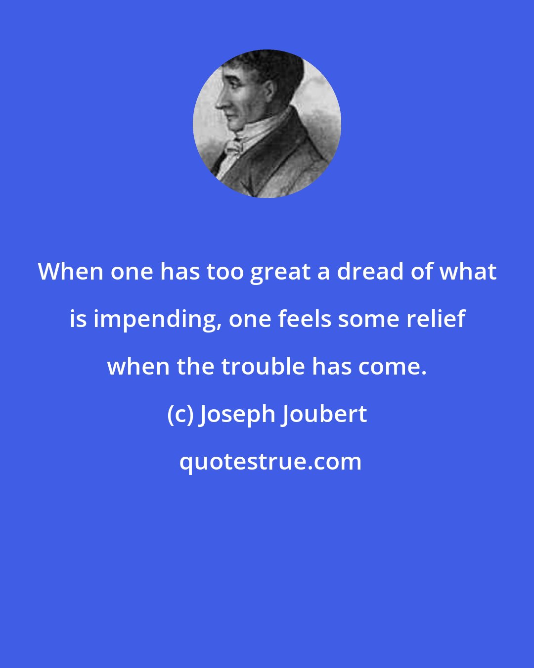 Joseph Joubert: When one has too great a dread of what is impending, one feels some relief when the trouble has come.