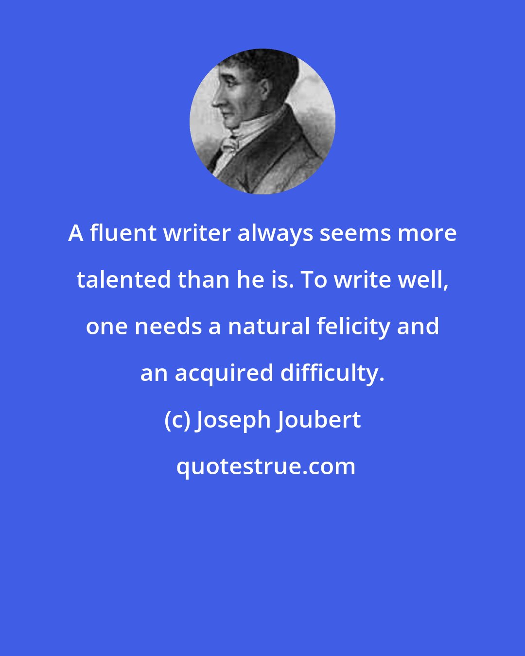 Joseph Joubert: A fluent writer always seems more talented than he is. To write well, one needs a natural felicity and an acquired difficulty.