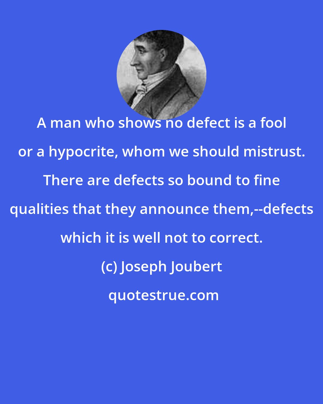Joseph Joubert: A man who shows no defect is a fool or a hypocrite, whom we should mistrust. There are defects so bound to fine qualities that they announce them,--defects which it is well not to correct.