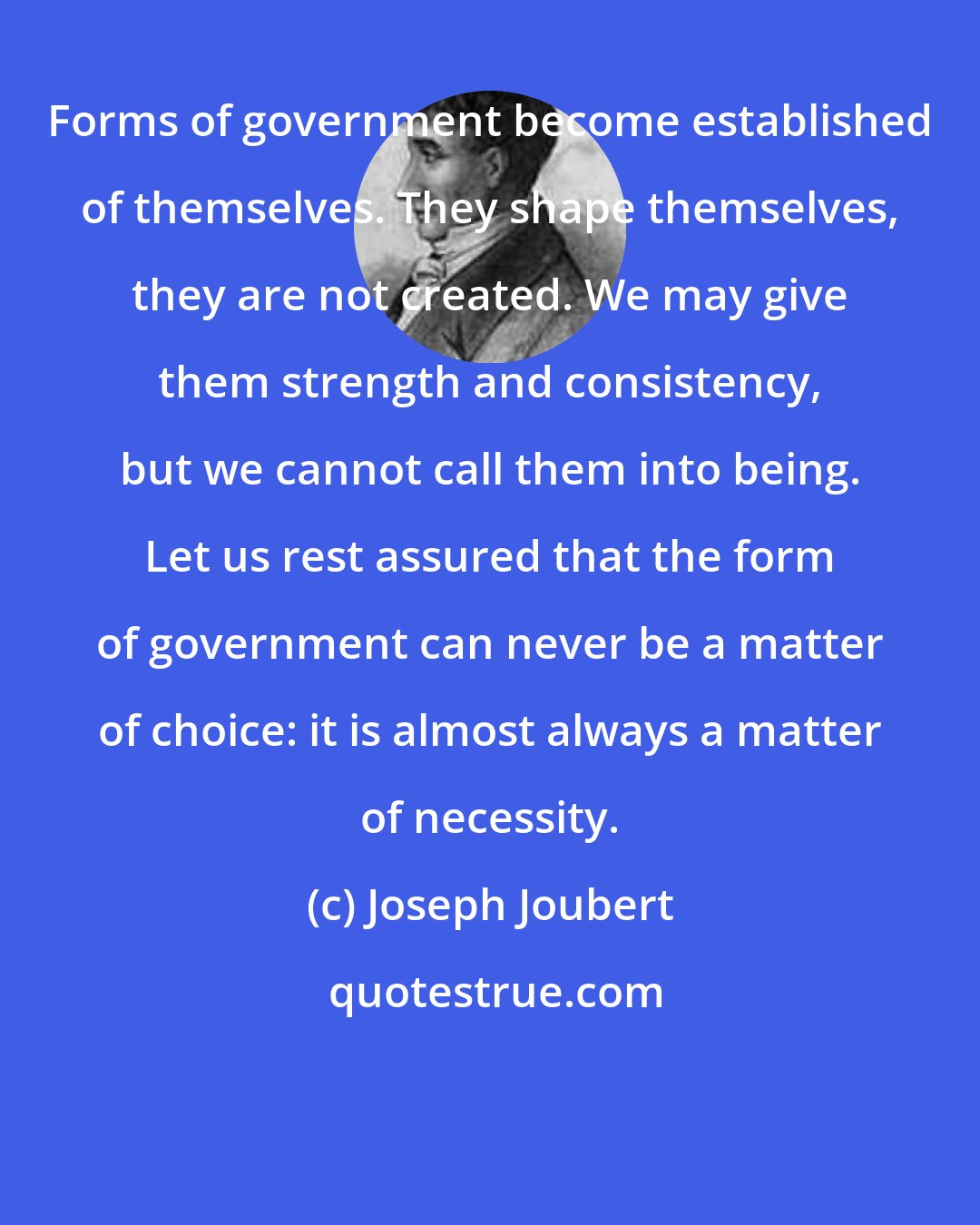 Joseph Joubert: Forms of government become established of themselves. They shape themselves, they are not created. We may give them strength and consistency, but we cannot call them into being. Let us rest assured that the form of government can never be a matter of choice: it is almost always a matter of necessity.
