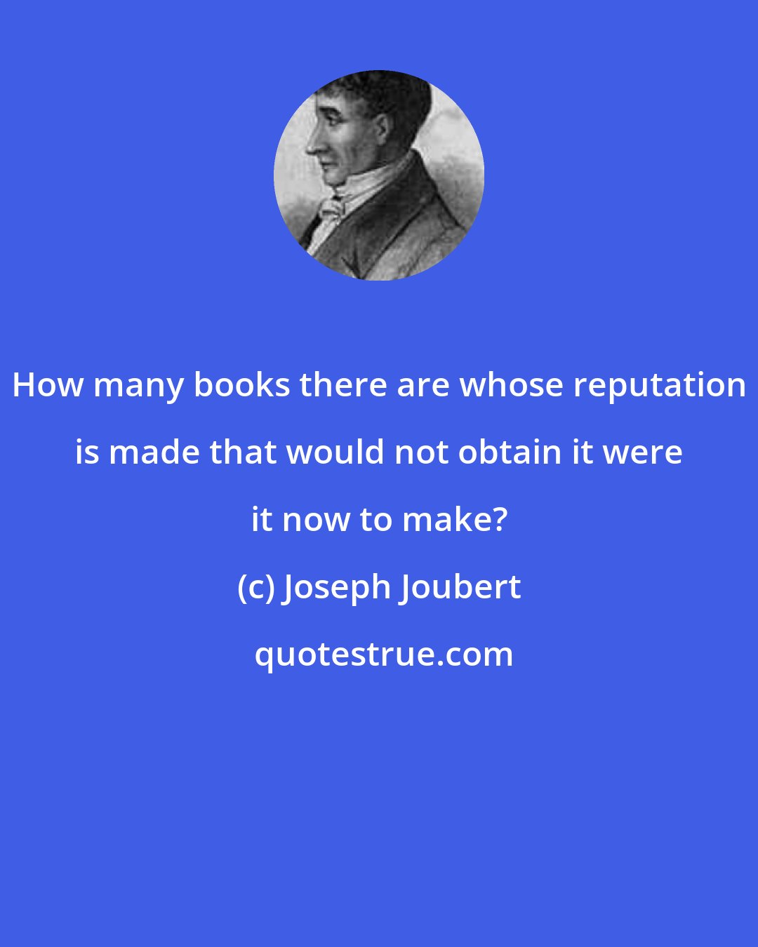 Joseph Joubert: How many books there are whose reputation is made that would not obtain it were it now to make?