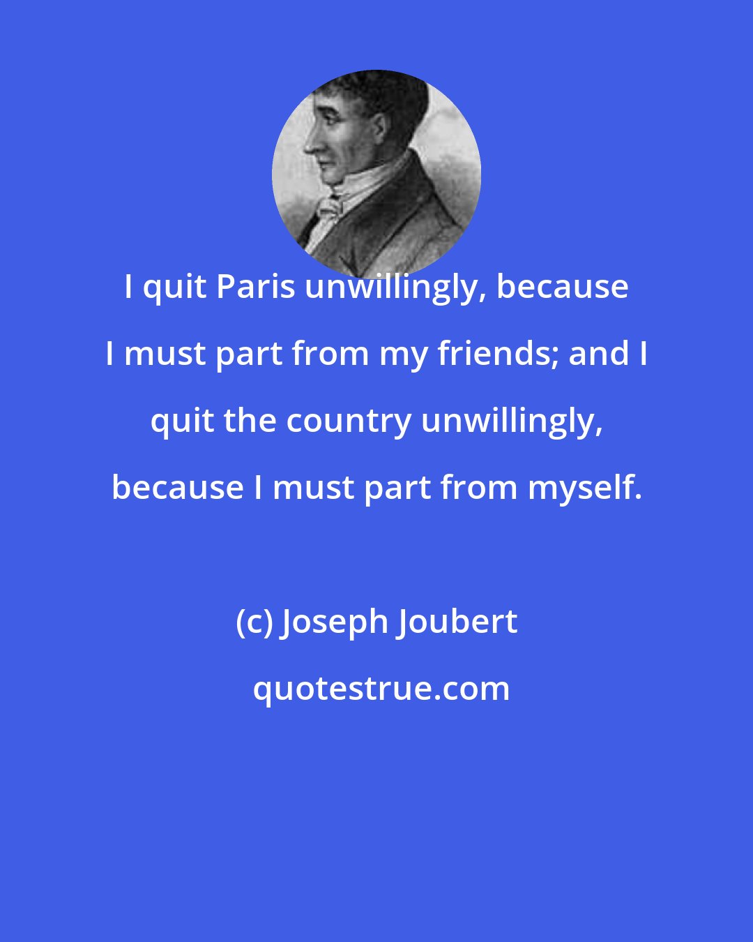Joseph Joubert: I quit Paris unwillingly, because I must part from my friends; and I quit the country unwillingly, because I must part from myself.