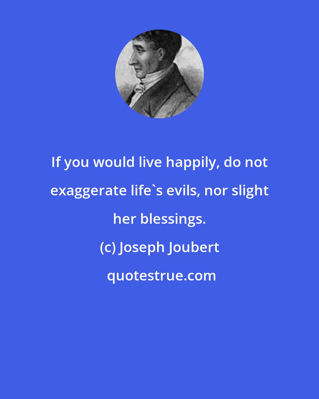 Joseph Joubert: If you would live happily, do not exaggerate life's evils, nor slight her blessings.