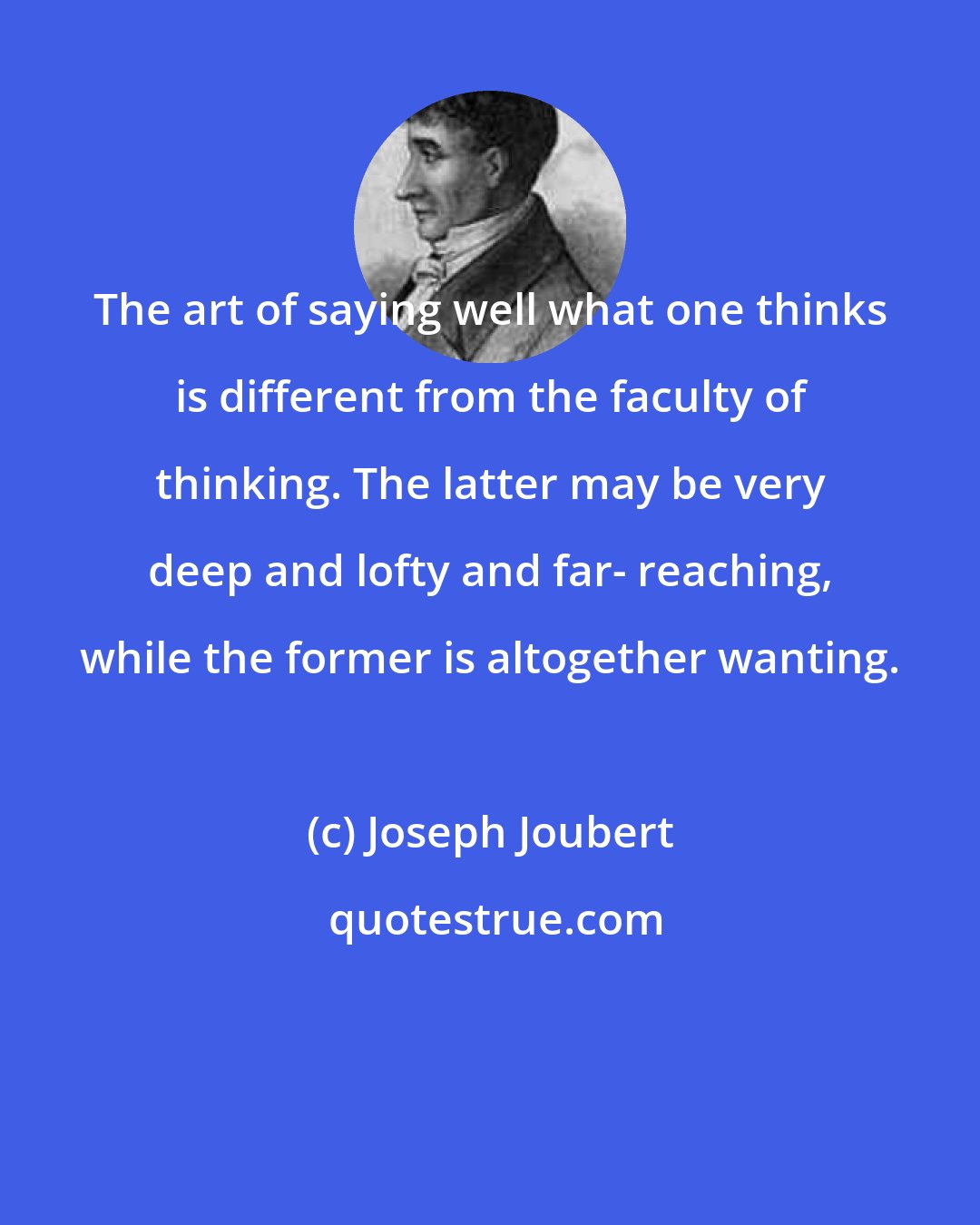 Joseph Joubert: The art of saying well what one thinks is different from the faculty of thinking. The latter may be very deep and lofty and far- reaching, while the former is altogether wanting.