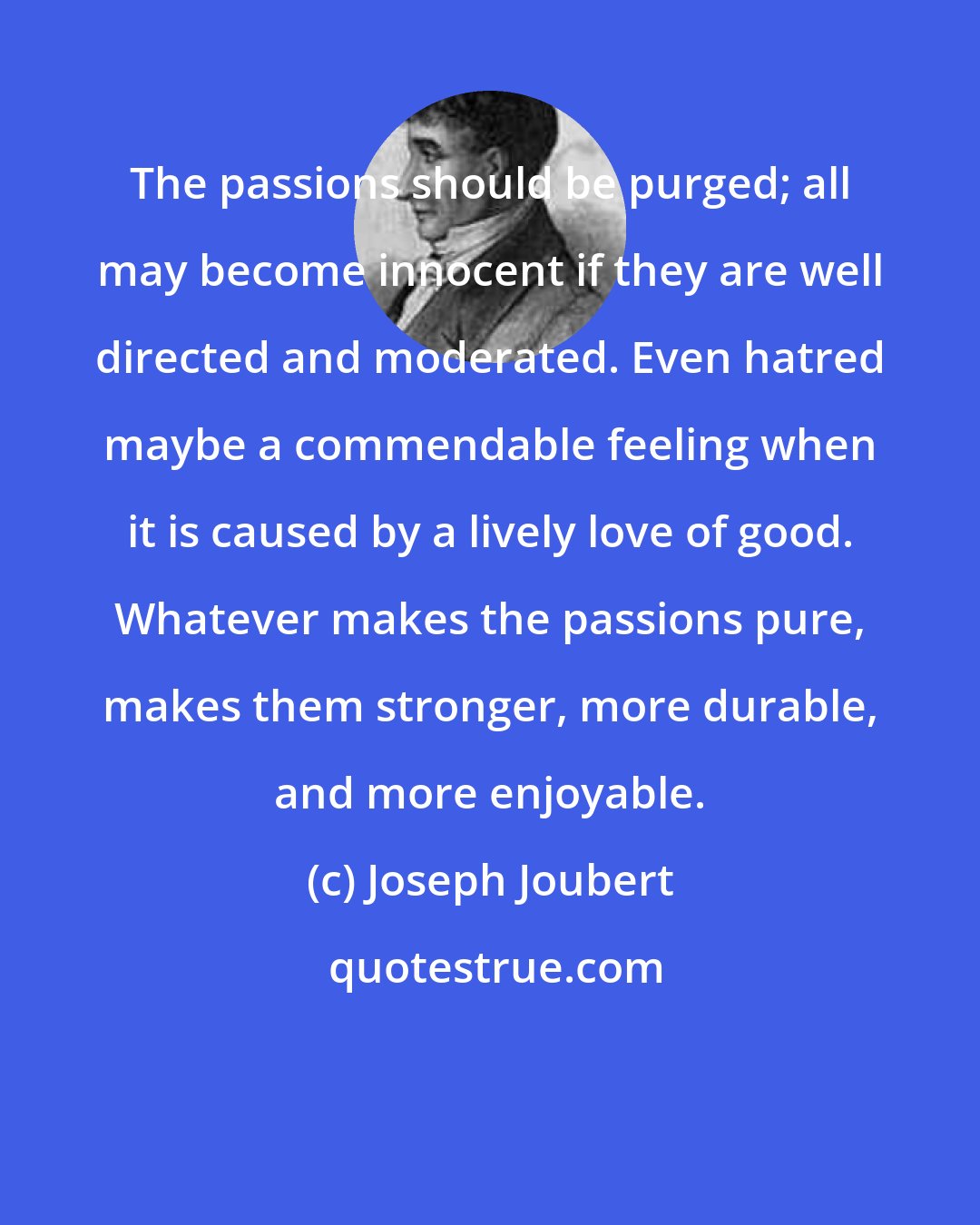 Joseph Joubert: The passions should be purged; all may become innocent if they are well directed and moderated. Even hatred maybe a commendable feeling when it is caused by a lively love of good. Whatever makes the passions pure, makes them stronger, more durable, and more enjoyable.