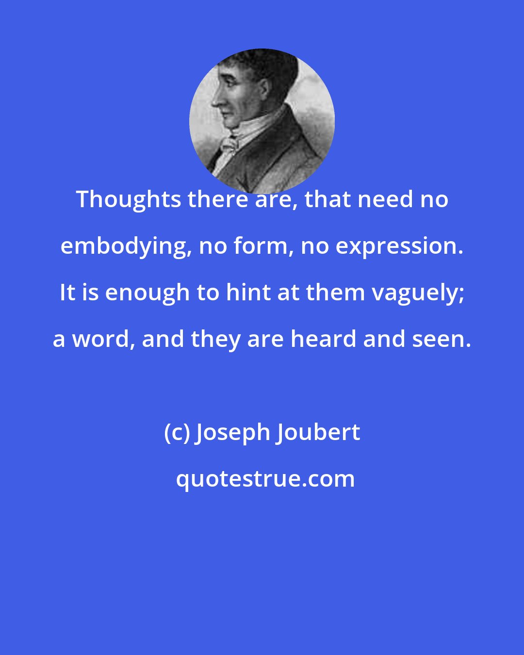 Joseph Joubert: Thoughts there are, that need no embodying, no form, no expression. It is enough to hint at them vaguely; a word, and they are heard and seen.
