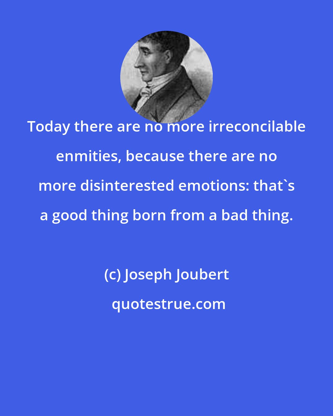 Joseph Joubert: Today there are no more irreconcilable enmities, because there are no more disinterested emotions: that's a good thing born from a bad thing.