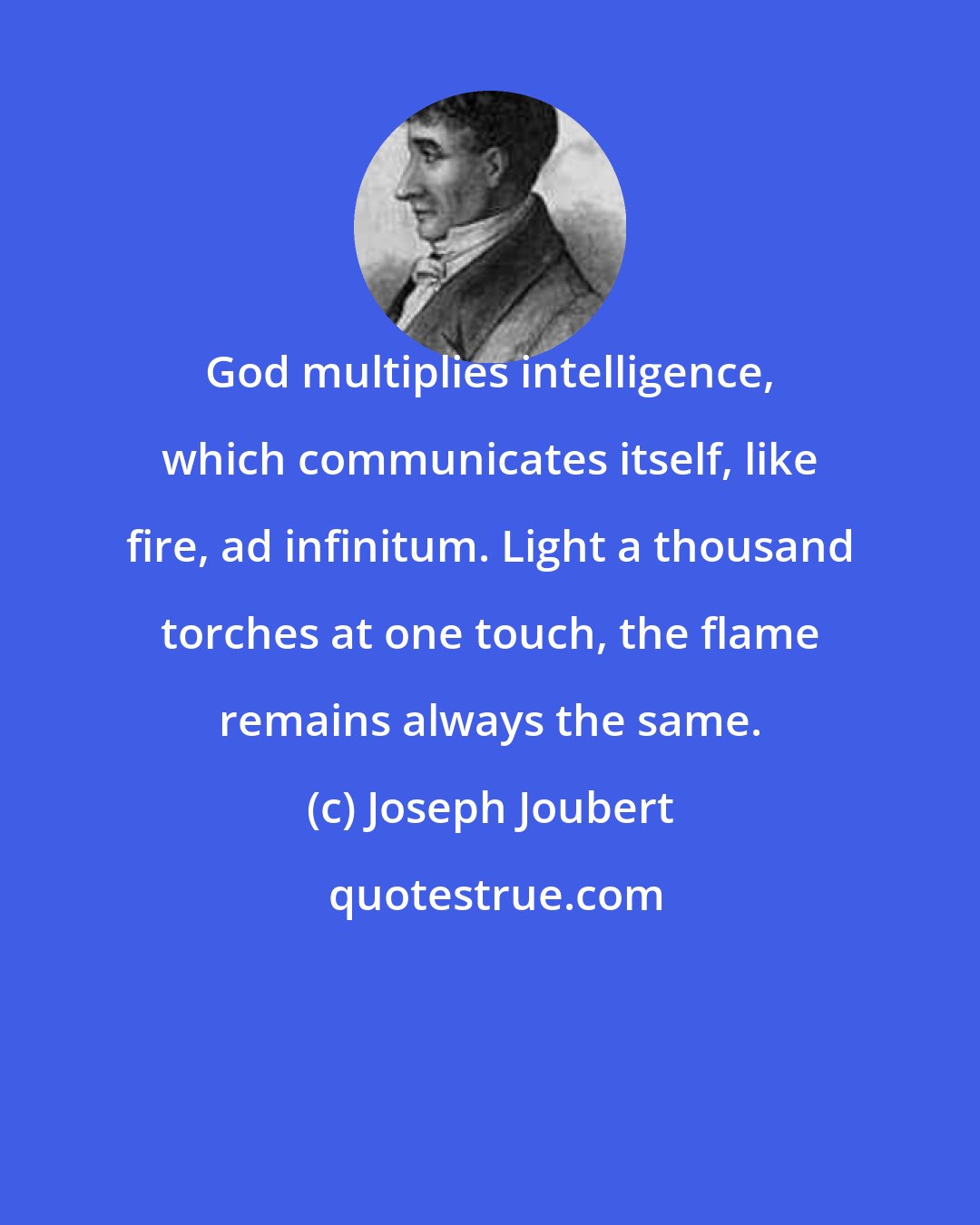 Joseph Joubert: God multiplies intelligence, which communicates itself, like fire, ad infinitum. Light a thousand torches at one touch, the flame remains always the same.