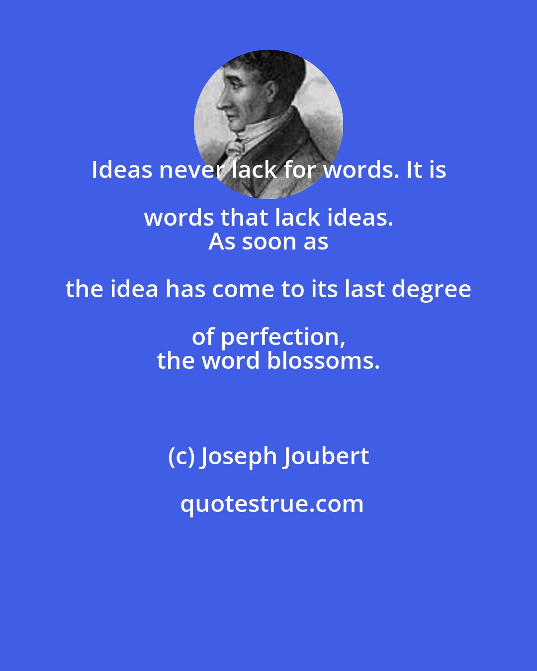 Joseph Joubert: Ideas never lack for words. It is words that lack ideas. 
 As soon as the idea has come to its last degree of perfection, 
 the word blossoms.