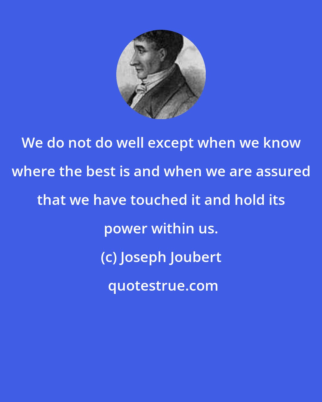 Joseph Joubert: We do not do well except when we know where the best is and when we are assured that we have touched it and hold its power within us.