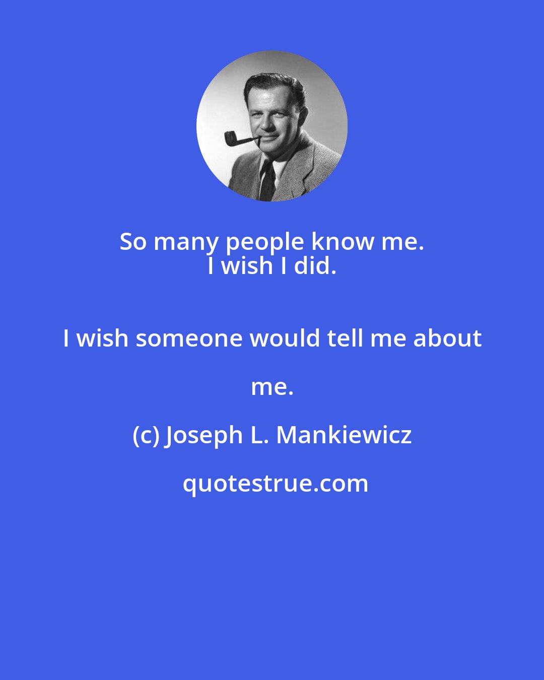 Joseph L. Mankiewicz: So many people know me. 
 I wish I did. 
 I wish someone would tell me about me.