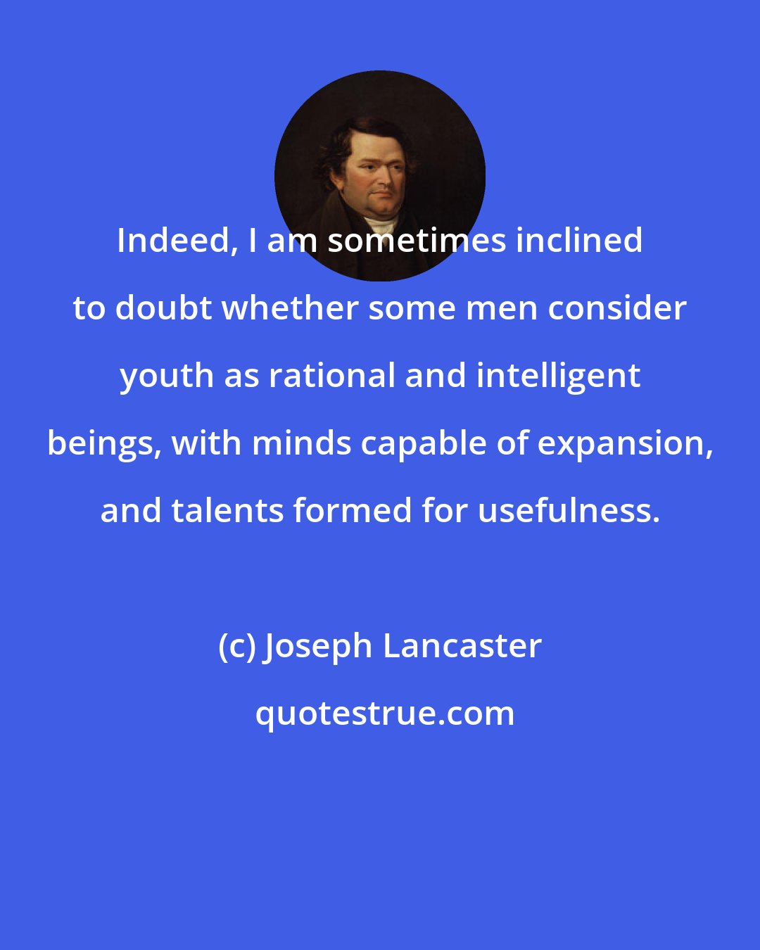 Joseph Lancaster: Indeed, I am sometimes inclined to doubt whether some men consider youth as rational and intelligent beings, with minds capable of expansion, and talents formed for usefulness.