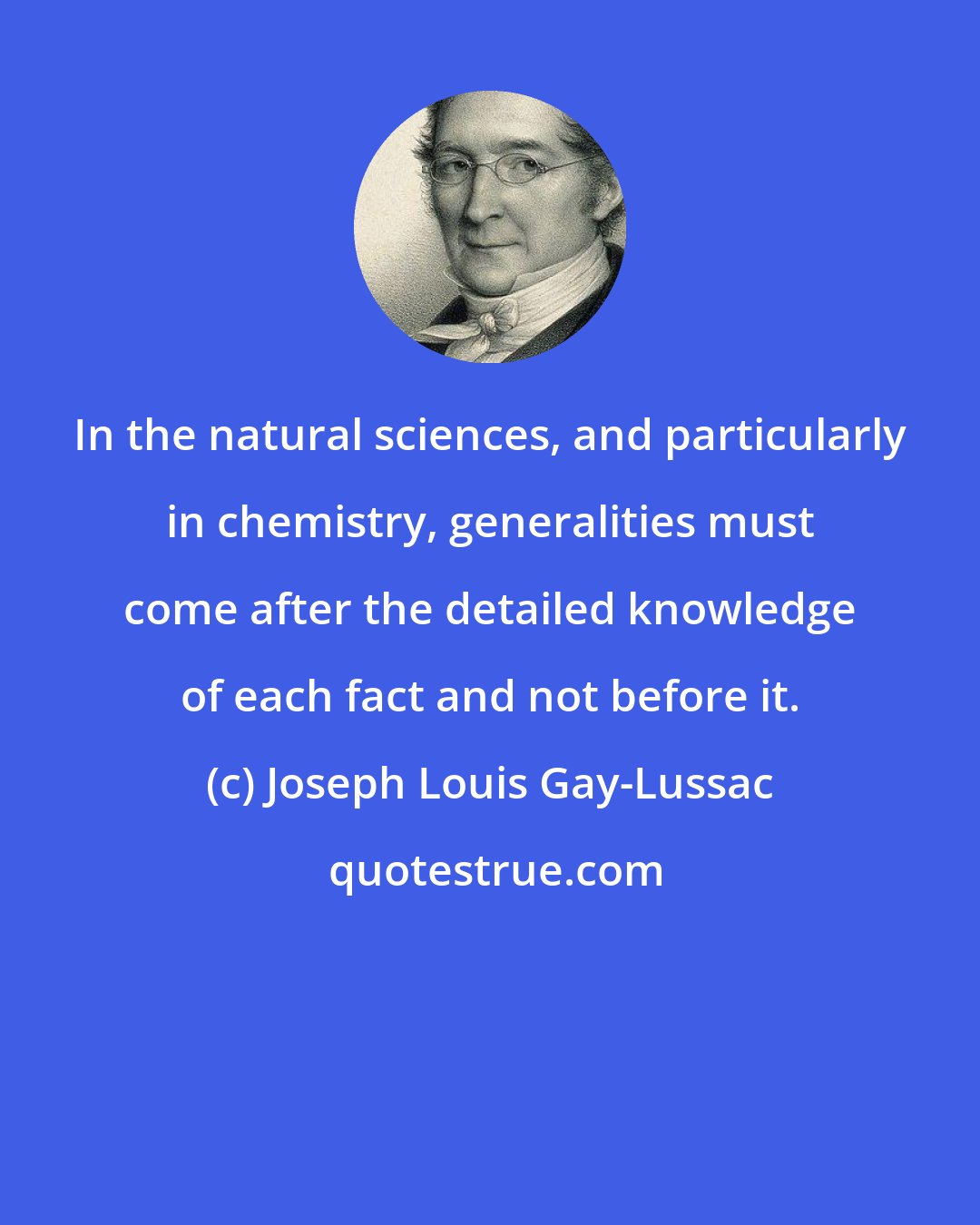 Joseph Louis Gay-Lussac: In the natural sciences, and particularly in chemistry, generalities must come after the detailed knowledge of each fact and not before it.