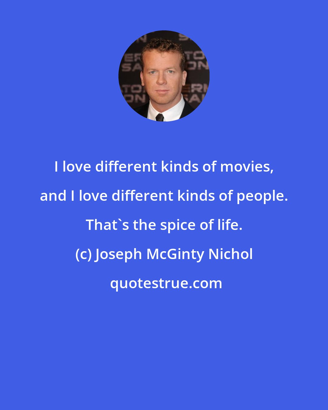 Joseph McGinty Nichol: I love different kinds of movies, and I love different kinds of people. That's the spice of life.