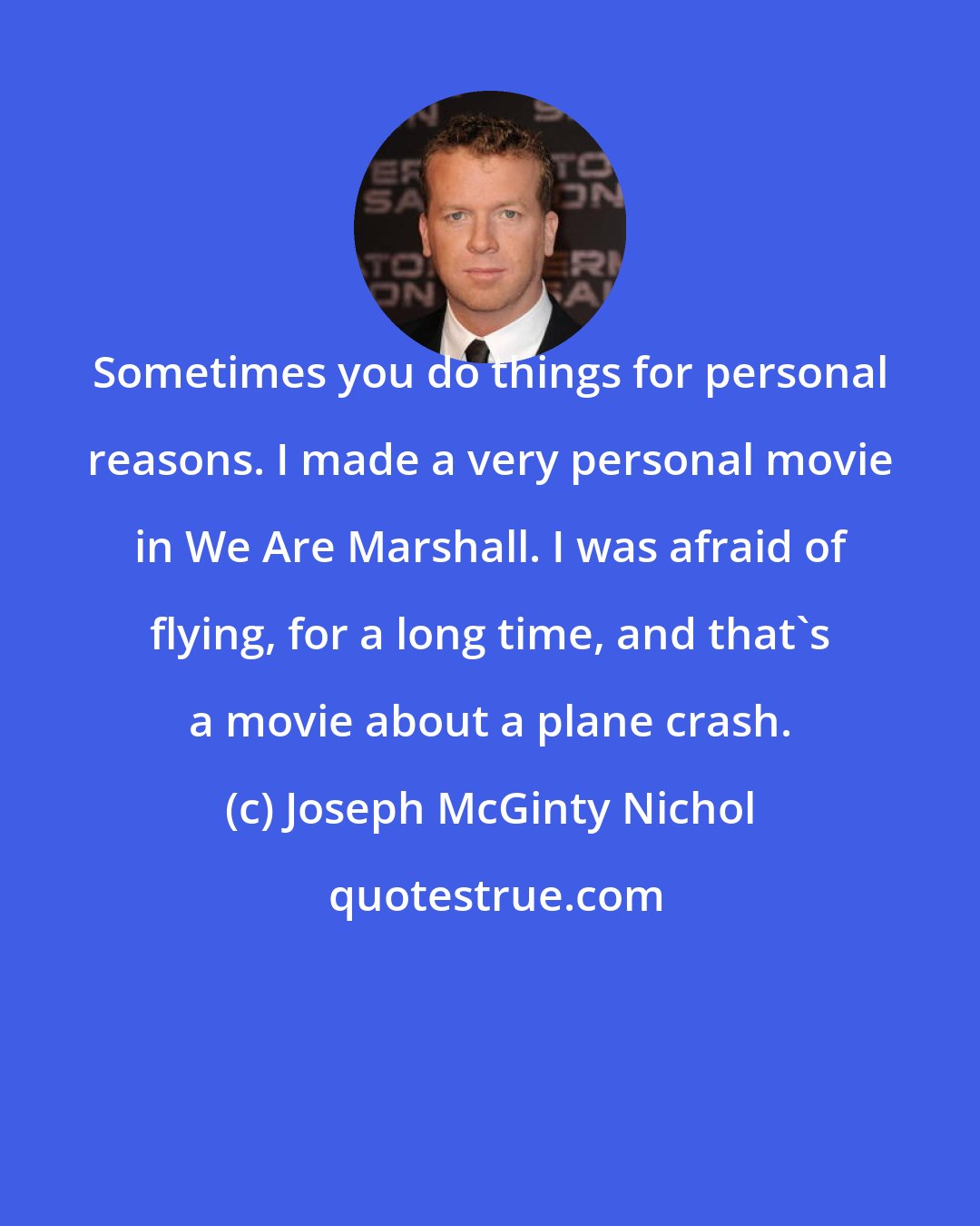 Joseph McGinty Nichol: Sometimes you do things for personal reasons. I made a very personal movie in We Are Marshall. I was afraid of flying, for a long time, and that's a movie about a plane crash.
